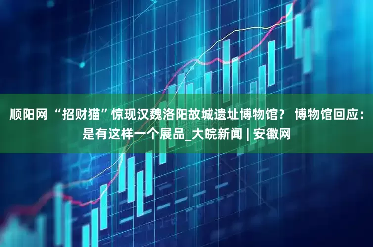 顺阳网 “招财猫”惊现汉魏洛阳故城遗址博物馆？ 博物馆回应：是有这样一个展品_大皖新闻 | 安徽网