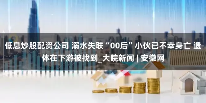 低息炒股配资公司 溺水失联“00后”小伙已不幸身亡 遗体在下游被找到_大皖新闻 | 安徽网