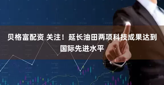 贝格富配资 关注！延长油田两项科技成果达到国际先进水平