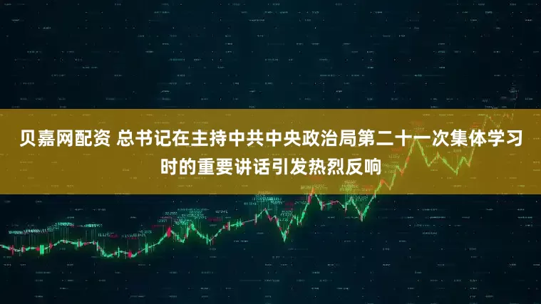 贝嘉网配资 总书记在主持中共中央政治局第二十一次集体学习时的重要讲话引发热烈反响