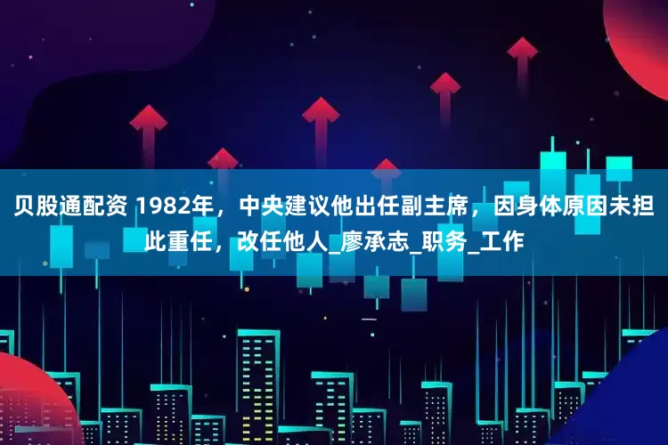 贝股通配资 1982年，中央建议他出任副主席，因身体原因未担此重任，改任他人_廖承志_职务_工作
