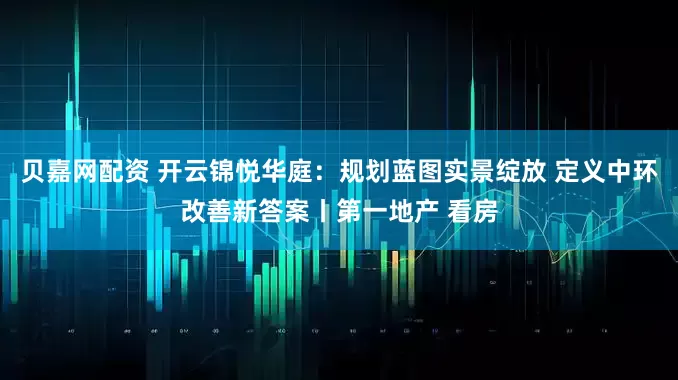 贝嘉网配资 开云锦悦华庭：规划蓝图实景绽放 定义中环改善新答案丨第一地产 看房