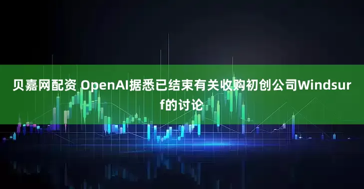 贝嘉网配资 OpenAI据悉已结束有关收购初创公司Windsurf的讨论