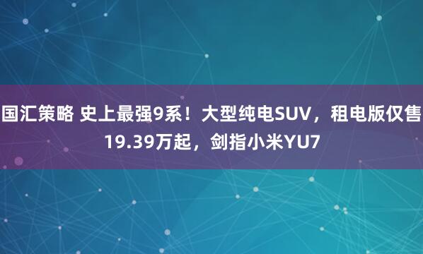 国汇策略 史上最强9系！大型纯电SUV，租电版仅售19.39万起，剑指小米YU7
