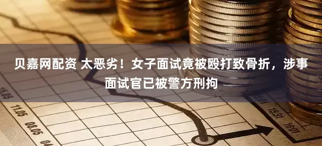 贝嘉网配资 太恶劣！女子面试竟被殴打致骨折，涉事面试官已被警方刑拘