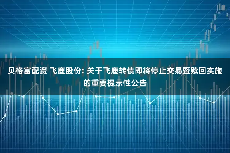 贝格富配资 飞鹿股份: 关于飞鹿转债即将停止交易暨赎回实施的重要提示性公告