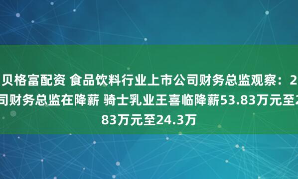 贝格富配资 食品饮料行业上市公司财务总监观察：28家公司财务总监在降薪 骑士乳业王喜临降薪53.83万元至24.3万