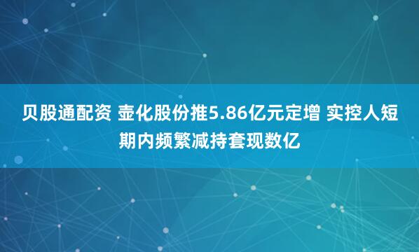 贝股通配资 壶化股份推5.86亿元定增 实控人短期内频繁减持套现数亿