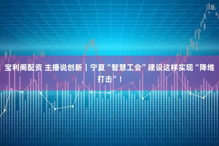 宝利阁配资 主播说创新｜宁夏“智慧工会”建设这样实现“降维打击”！