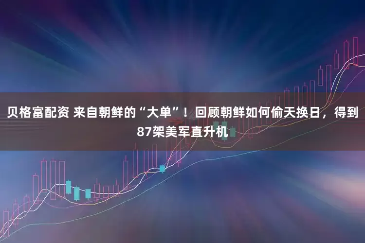 贝格富配资 来自朝鲜的“大单”！回顾朝鲜如何偷天换日，得到87架美军直升机