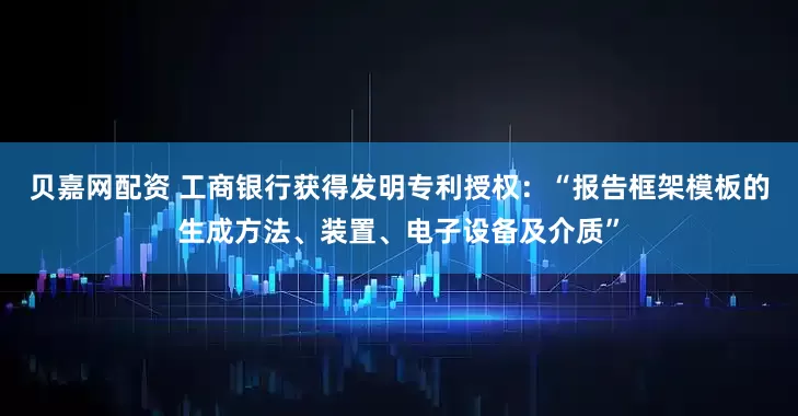 贝嘉网配资 工商银行获得发明专利授权：“报告框架模板的生成方法、装置、电子设备及介质”