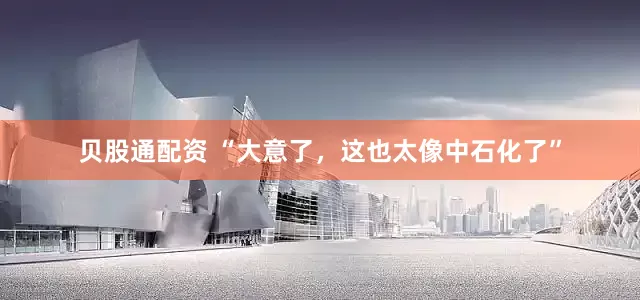 贝股通配资 “大意了，这也太像中石化了”