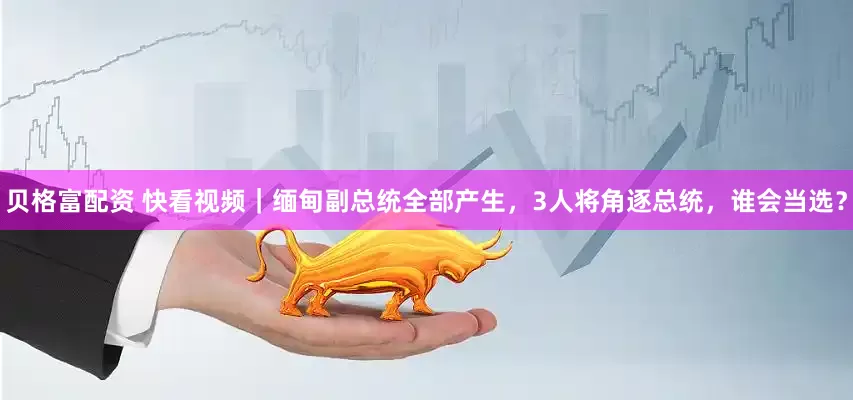 贝格富配资 快看视频｜缅甸副总统全部产生，3人将角逐总统，谁会当选？