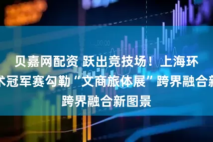 贝嘉网配资 跃出竞技场！上海环球马术冠军赛勾勒“文商旅体展”跨界融合新图景